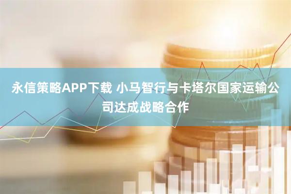 永信策略APP下载 小马智行与卡塔尔国家运输公司达成战略合作
