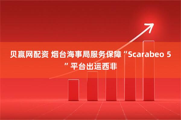贝赢网配资 烟台海事局服务保障“Scarabeo 5”平台出运西非