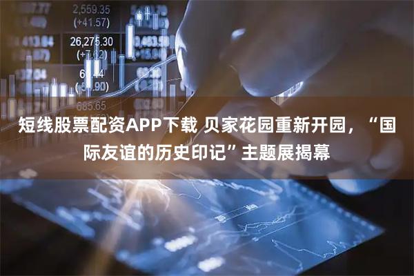 短线股票配资APP下载 贝家花园重新开园，“国际友谊的历史印记”主题展揭幕