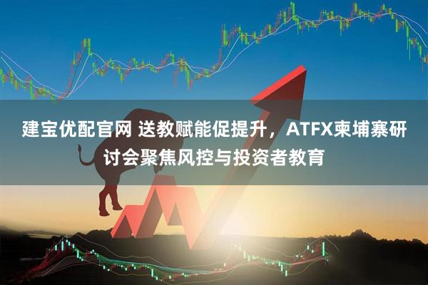 建宝优配官网 送教赋能促提升，ATFX柬埔寨研讨会聚焦风控与投资者教育