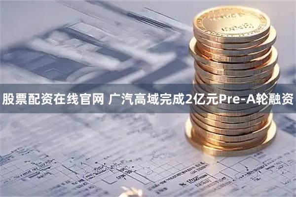 股票配资在线官网 广汽高域完成2亿元Pre-A轮融资