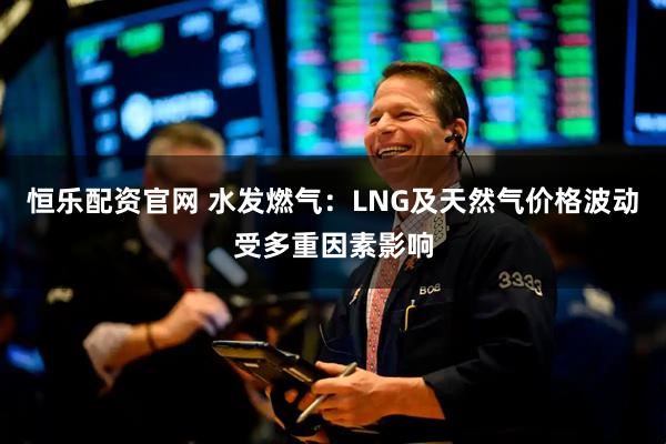 恒乐配资官网 水发燃气：LNG及天然气价格波动受多重因素影响