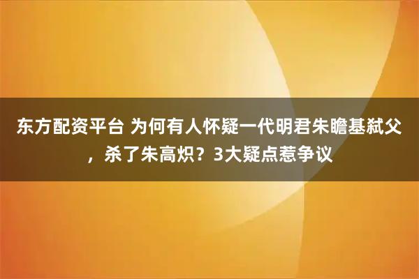 东方配资平台 为何有人怀疑一代明君朱瞻基弑父，杀了朱高炽？3大疑点惹争议